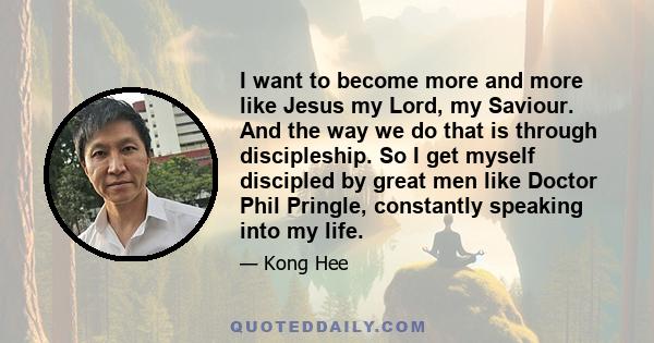 I want to become more and more like Jesus my Lord, my Saviour. And the way we do that is through discipleship. So I get myself discipled by great men like Doctor Phil Pringle, constantly speaking into my life.