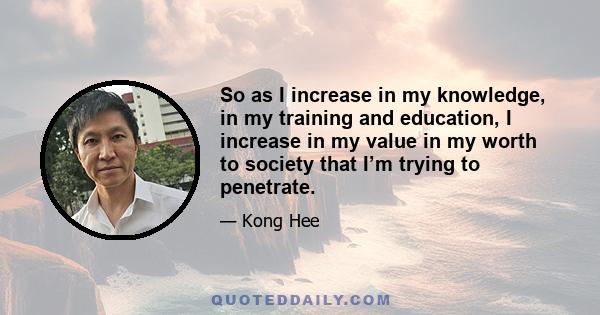 So as I increase in my knowledge, in my training and education, I increase in my value in my worth to society that I’m trying to penetrate.