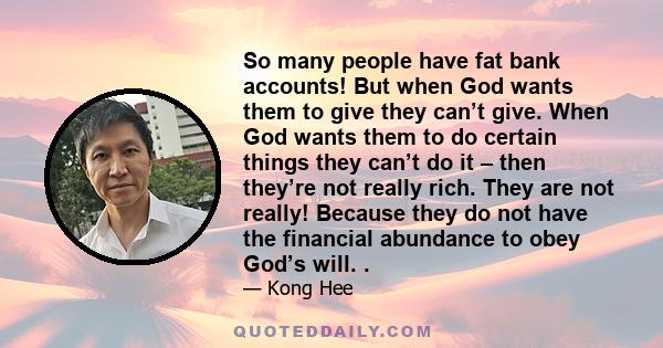 So many people have fat bank accounts! But when God wants them to give they can’t give. When God wants them to do certain things they can’t do it – then they’re not really rich. They are not really! Because they do not