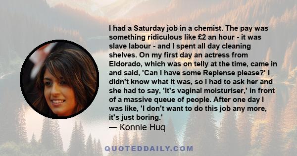 I had a Saturday job in a chemist. The pay was something ridiculous like £2 an hour - it was slave labour - and I spent all day cleaning shelves. On my first day an actress from Eldorado, which was on telly at the time, 