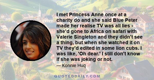 I met Princess Anne once at a charity do and she said Blue Peter made her realise TV was all lies - she'd gone to Africa on safari with Valerie Singleton and they didn't see a thing, but when she watched it on TV they'd 