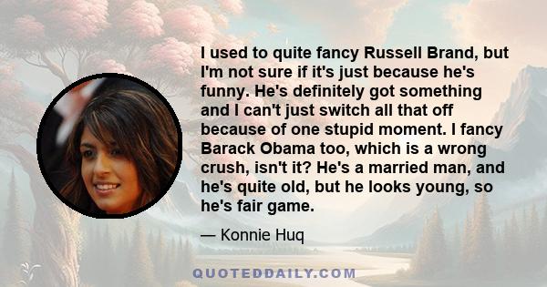 I used to quite fancy Russell Brand, but I'm not sure if it's just because he's funny. He's definitely got something and I can't just switch all that off because of one stupid moment. I fancy Barack Obama too, which is