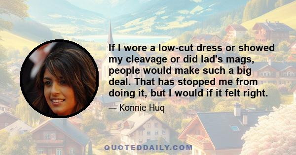 If I wore a low-cut dress or showed my cleavage or did lad's mags, people would make such a big deal. That has stopped me from doing it, but I would if it felt right.