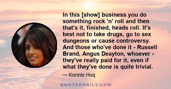 In this [show] business you do something rock 'n' roll and then that's it, finished, heads roll. It's best not to take drugs, go to sex dungeons or cause controversy. And those who've done it - Russell Brand, Angus