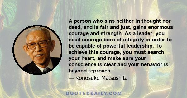 A person who sins neither in thought nor deed, and is fair and just, gains enormous courage and strength. As a leader, you need courage born of integrity in order to be capable of powerful leadership. To achieve this