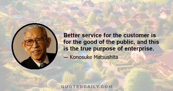 Better service for the customer is for the good of the public, and this is the true purpose of enterprise.