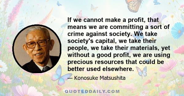 If we cannot make a profit, that means we are committing a sort of crime against society. We take society's capital, we take their people, we take their materials, yet without a good profit, we are using precious