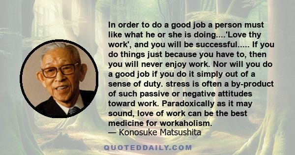 In order to do a good job a person must like what he or she is doing....'Love thy work', and you will be successful..... If you do things just because you have to, then you will never enjoy work. Nor will you do a good