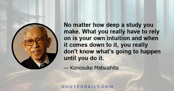 No matter how deep a study you make. What you really have to rely on is your own intuition and when it comes down to it, you really don't know what's going to happen until you do it.