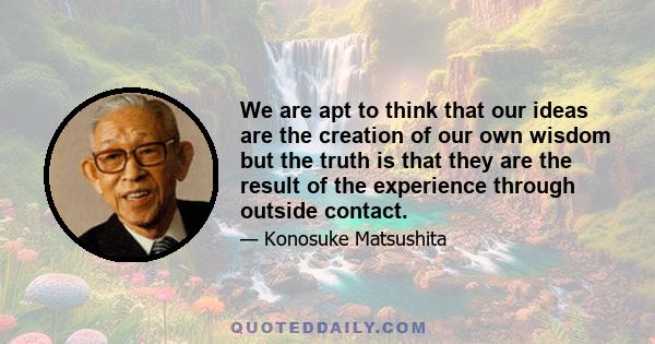 We are apt to think that our ideas are the creation of our own wisdom but the truth is that they are the result of the experience through outside contact.