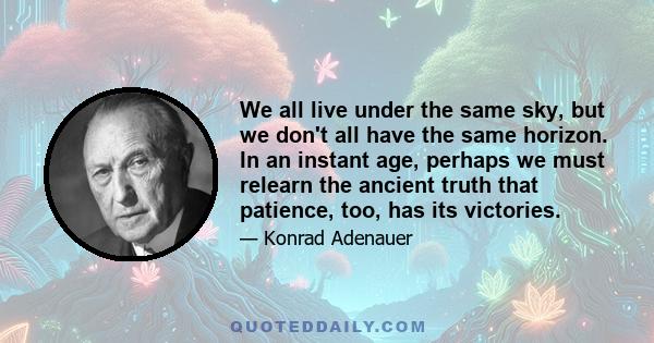 We all live under the same sky, but we don't all have the same horizon. In an instant age, perhaps we must relearn the ancient truth that patience, too, has its victories.