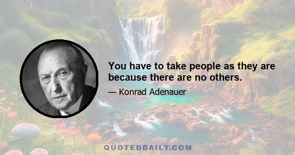 You have to take people as they are because there are no others.