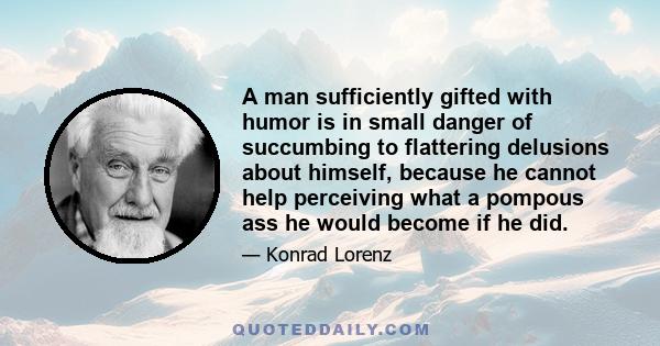 A man sufficiently gifted with humor is in small danger of succumbing to flattering delusions about himself, because he cannot help perceiving what a pompous ass he would become if he did.