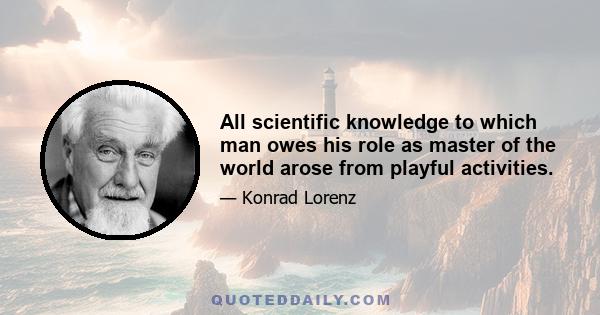 All scientific knowledge to which man owes his role as master of the world arose from playful activities.