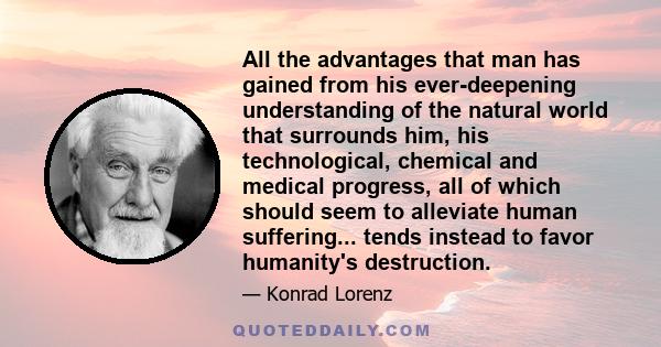 All the advantages that man has gained from his ever-deepening understanding of the natural world that surrounds him, his technological, chemical and medical progress, all of which should seem to alleviate human