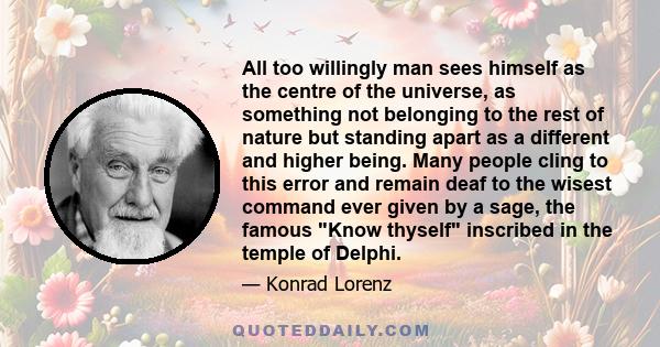 All too willingly man sees himself as the centre of the universe, as something not belonging to the rest of nature but standing apart as a different and higher being. Many people cling to this error and remain deaf to