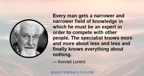 Every man gets a narrower and narrower field of knowledge in which he must be an expert in order to compete with other people. The specialist knows more and more about less and less and finally knows everything about