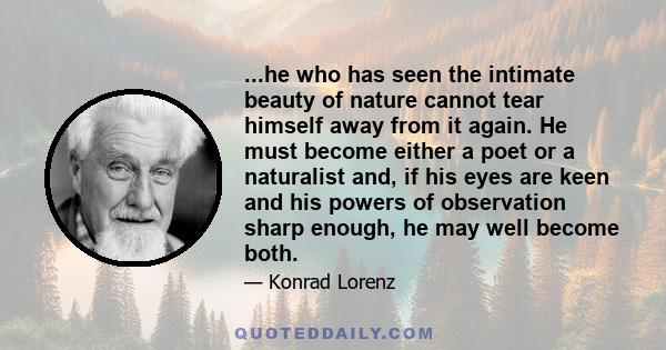 ...he who has seen the intimate beauty of nature cannot tear himself away from it again. He must become either a poet or a naturalist and, if his eyes are keen and his powers of observation sharp enough, he may well