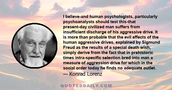 I believe-and human psychologists, particularly psychoanalysts should test this-that present-day civilized man suffers from insufficient discharge of his aggressive drive. It is more than probable that the evil effects