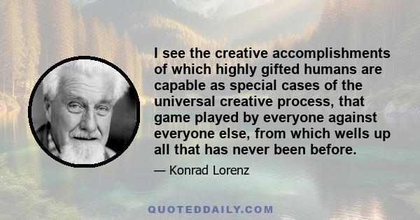 I see the creative accomplishments of which highly gifted humans are capable as special cases of the universal creative process, that game played by everyone against everyone else, from which wells up all that has never 