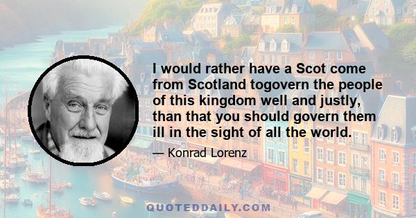 I would rather have a Scot come from Scotland togovern the people of this kingdom well and justly, than that you should govern them ill in the sight of all the world.