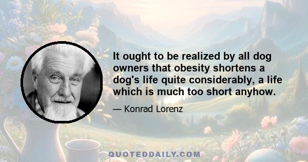 It ought to be realized by all dog owners that obesity shortens a dog's life quite considerably, a life which is much too short anyhow.