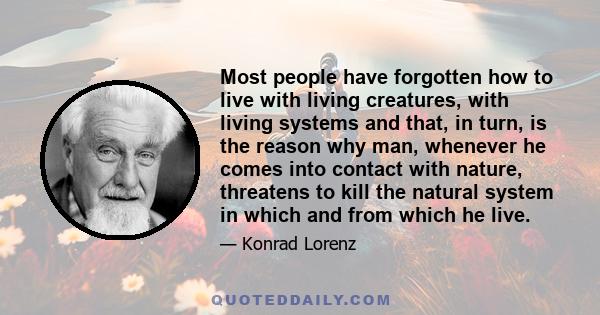 Most people have forgotten how to live with living creatures, with living systems and that, in turn, is the reason why man, whenever he comes into contact with nature, threatens to kill the natural system in which and