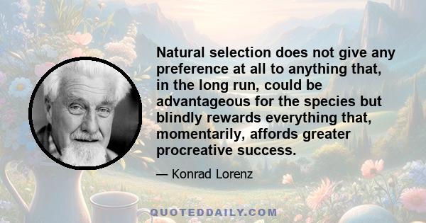 Natural selection does not give any preference at all to anything that, in the long run, could be advantageous for the species but blindly rewards everything that, momentarily, affords greater procreative success.