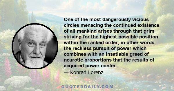 One of the most dangerously vicious circles menacing the continued existence of all mankind arises through that grim striving for the highest possible position within the ranked order, in other words, the reckless