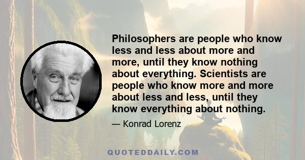 Philosophers are people who know less and less about more and more, until they know nothing about everything. Scientists are people who know more and more about less and less, until they know everything about nothing.