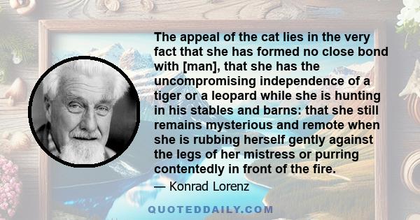 The appeal of the cat lies in the very fact that she has formed no close bond with [man], that she has the uncompromising independence of a tiger or a leopard while she is hunting in his stables and barns: that she