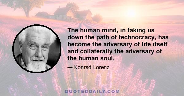 The human mind, in taking us down the path of technocracy, has become the adversary of life itself and collaterally the adversary of the human soul.