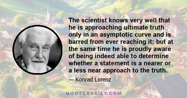 The scientist knows very well that he is approaching ultimate truth only in an asymptotic curve and is barred from ever reaching it; but at the same time he is proudly aware of being indeed able to determine whether a