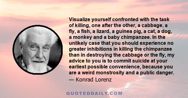 Visualize yourself confronted with the task of killing, one after the other, a cabbage, a fly, a fish, a lizard, a guinea pig, a cat, a dog, a monkey and a baby chimpanzee. In the unlikely case that you should