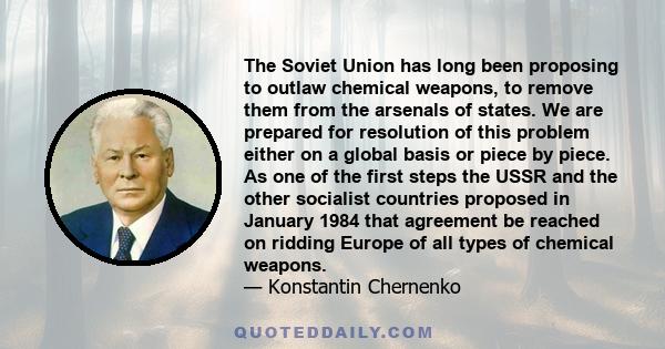 The Soviet Union has long been proposing to outlaw chemical weapons, to remove them from the arsenals of states. We are prepared for resolution of this problem either on a global basis or piece by piece. As one of the