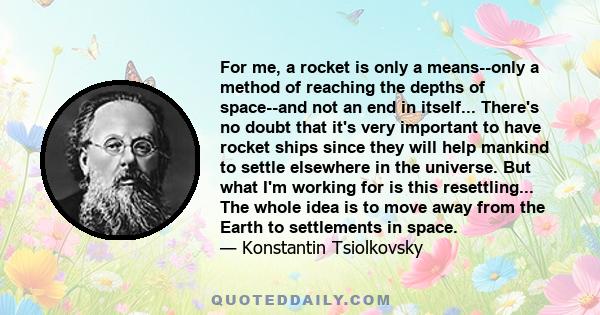 For me, a rocket is only a means--only a method of reaching the depths of space--and not an end in itself... There's no doubt that it's very important to have rocket ships since they will help mankind to settle