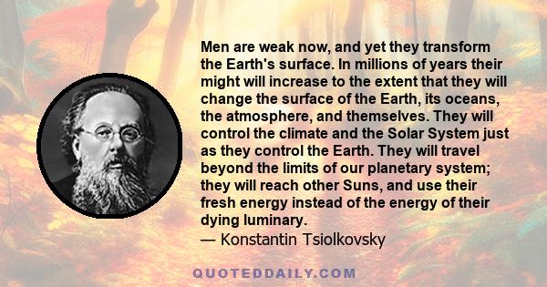 Men are weak now, and yet they transform the Earth's surface. In millions of years their might will increase to the extent that they will change the surface of the Earth, its oceans, the atmosphere, and themselves. They 