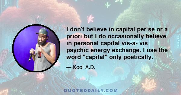 I don't believe in capital per se or a priori but I do occasionally believe in personal capital vis-a- vis psychic energy exchange. I use the word capital only poetically.