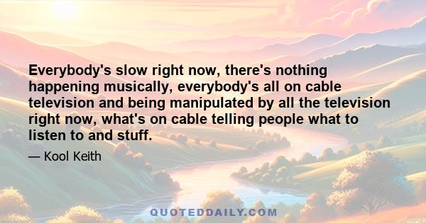 Everybody's slow right now, there's nothing happening musically, everybody's all on cable television and being manipulated by all the television right now, what's on cable telling people what to listen to and stuff.