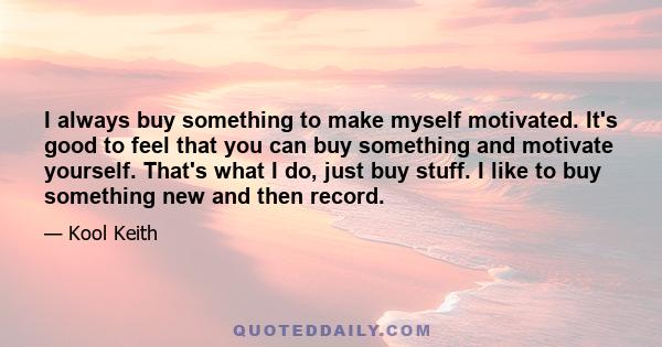 I always buy something to make myself motivated. It's good to feel that you can buy something and motivate yourself. That's what I do, just buy stuff. I like to buy something new and then record.