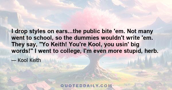 I drop styles on ears...the public bite 'em. Not many went to school, so the dummies wouldn't write 'em. They say, Yo Keith! You're Kool, you usin' big words! I went to college, I'm even more stupid, herb.