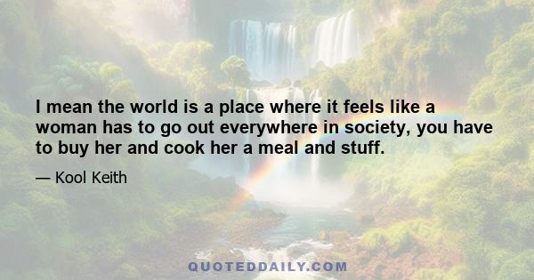 I mean the world is a place where it feels like a woman has to go out everywhere in society, you have to buy her and cook her a meal and stuff.