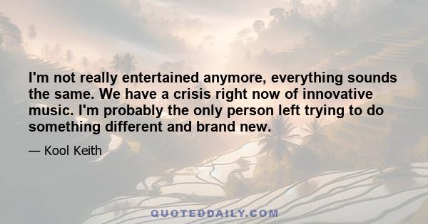 I'm not really entertained anymore, everything sounds the same. We have a crisis right now of innovative music. I'm probably the only person left trying to do something different and brand new.