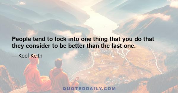 People tend to lock into one thing that you do that they consider to be better than the last one.