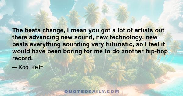 The beats change, I mean you got a lot of artists out there advancing new sound, new technology, new beats everything sounding very futuristic, so I feel it would have been boring for me to do another hip-hop record.