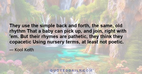 They use the simple back and forth, the same, old rhythm That a baby can pick up, and join, right with 'em. But their rhymes are pathetic, they think they copacetic Using nursery terms, at least not poetic.