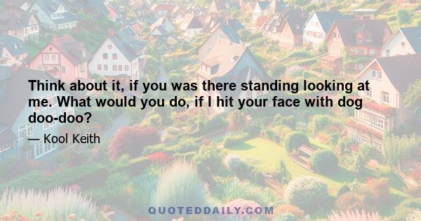 Think about it, if you was there standing looking at me. What would you do, if I hit your face with dog doo-doo?