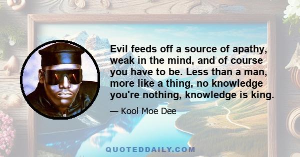 Evil feeds off a source of apathy, weak in the mind, and of course you have to be. Less than a man, more like a thing, no knowledge you're nothing, knowledge is king.