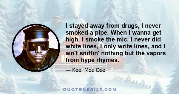 I stayed away from drugs, I never smoked a pipe. When I wanna get high, I smoke the mic. I never did white lines, I only write lines, and I ain't sniffin' nothing but the vapors from hype rhymes.