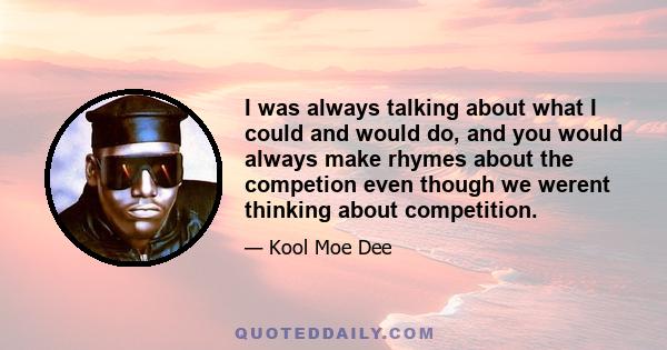 I was always talking about what I could and would do, and you would always make rhymes about the competion even though we werent thinking about competition.